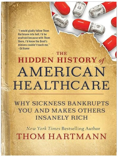 The Hidden History of American Healthcare: Why Sickness Bankrupts You and Makes Others Insanely Rich (The Thom Hartmann Hidden History Series)